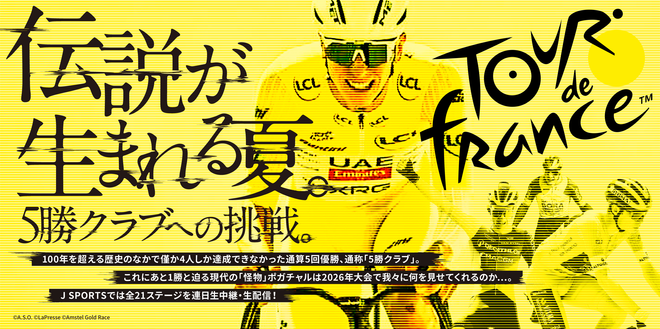 Le Tour de France 「伝説」が生まれる夏。「5勝クラブ」への挑戦。100年を超える歴史のなかで僅か4人しか達成できなかった通算5回優勝、通称「5勝クラブ」。これにあと1勝と迫る現代の「怪物」ポガチャルは2026年大会で我々に何を見せてくれるのか…。J SPORTSでは全21ステージを連日生中継・生配信！