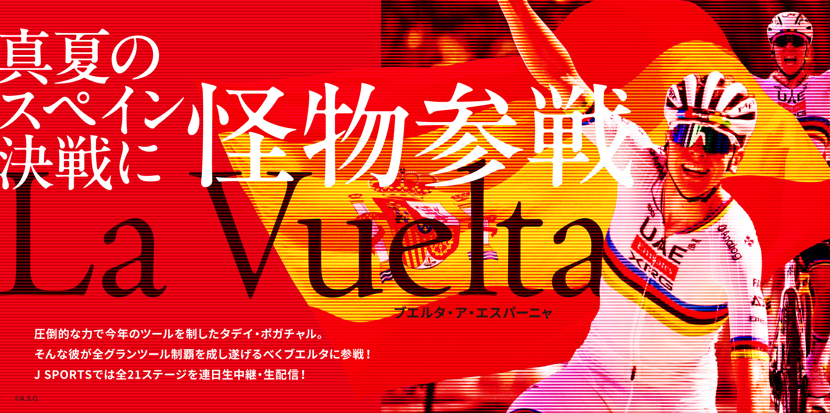 真夏のスペイン決戦に怪物参戦　La Vuelta　ブエルタ・ア・エスパーニャ　圧倒的な力で今年のツールを制したタデイ・ポガチャル。そんな彼が全グランツール制覇を成し遂げるべくブエルタに参戦！J SPORTSでは全21ステージを連日生中継・生配信！