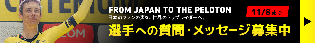  FROM JAPAN TO THE PELOTON 日本のファンの声を、世界のトップライダーへ。 選手への質問・メッセージ募集中 11/8まで