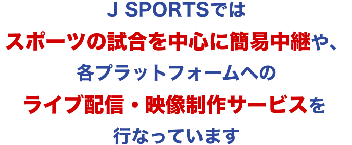 J SPORTSではスポーツの試合を中心に簡易中継や、各プラットフォームへのライブ配信・映像制作サービスを行なっています