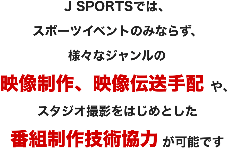 J SPORTSではスポーツイベントのみならず、様々なジャンルの映像制作、映像伝送手配や、スタジオ撮影をはじめとした番組制作技術協力が可能です