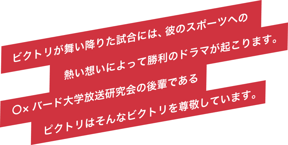 ビクトリが舞い降りた試合には、彼のスポーツへの熱い想いによって勝利のドラマが起こります。◯×バード大学放送研究会の後輩であるピクトリはそんなビクトリを尊敬しています。